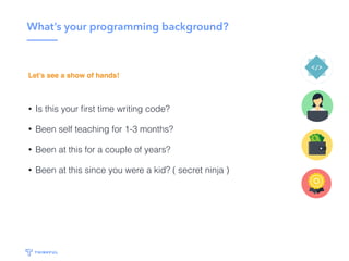 What’s your programming background?
• Is this your ﬁrst time writing code?
• Been self teaching for 1-3 months?
• Been at this for a couple of years?
• Been at this since you were a kid? ( secret ninja )
Let’s see a show of hands!
 