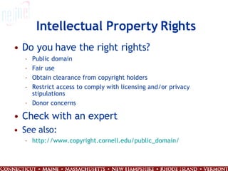 Intellectual Property Rights Do you have the right rights? Public domain Fair use Obtain clearance from copyright holders Restrict access to comply with licensing and/or privacy stipulations Donor concerns Check with an expert See also: http:// www.copyright.cornell.edu/public_domain / 
