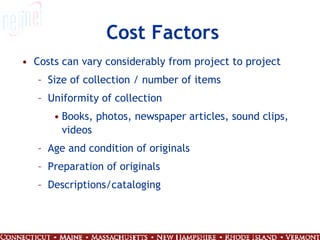 Cost Factors Costs can vary considerably from project to project Size of collection / number of items Uniformity of collection Books, photos, newspaper articles, sound clips, videos Age and condition of originals Preparation of originals Descriptions/cataloging 