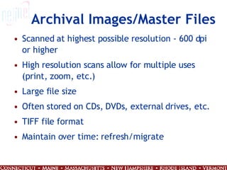 Archival Images/Master Files Scanned at highest possible resolution - 600 dpi or higher High resolution scans allow for multiple uses (print, zoom, etc.) Large file size Often stored on CDs, DVDs, external drives, etc.  TIFF file format Maintain over time: refresh/migrate 
