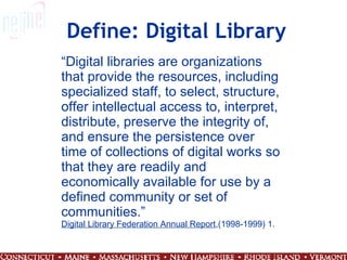 Define: Digital Library “ Digital libraries are organizations that provide the resources, including specialized staff, to select, structure, offer intellectual access to, interpret, distribute, preserve the integrity of, and ensure the persistence over time of collections of digital works so that they are readily and economically available for use by a defined community or set of communities.” Digital Library Federation Annual Report ,(1998-1999) 1. 