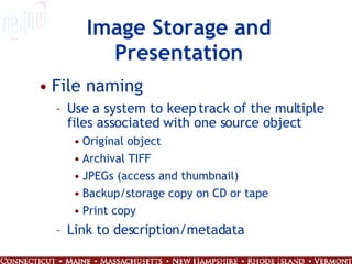 Image Storage and Presentation File naming  Use a system to keep track of the multiple files associated with one source object Original object Archival TIFF JPEGs (access and thumbnail) Backup/storage copy on CD or tape Print copy Link to description/metadata 