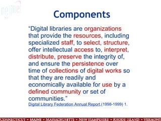 Components “ Digital libraries are  organizations  that provide the  resources , including specialized  staff , to  select ,  structure , offer intellectual  access  to,  interpret ,  distribute ,  preserve  the integrity of, and ensure the  persistence  over time of  collections  of  digital works  so that they are readily and economically available for  use  by a  defined   community  or set of communities.” Digital Library Federation Annual Report ,(1998-1999) 1. 