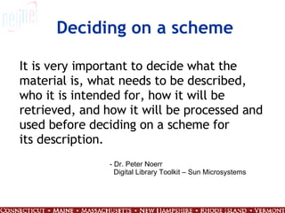 Deciding on a scheme It is very important to decide what the material is, what needs to be described, who it is intended for, how it will be retrieved, and how it will be processed and used before deciding on a scheme for its description. - Dr. Peter Noerr Digital Library Toolkit – Sun Microsystems 