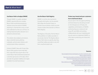 Getting Started With DMARC page 12 | Share this: 
Part 5: What Next? 
Use Return Path to Analyze DMARC 
Though DMARC is a public standard, 
Return Path’s email brand protection 
solutions show the results of DMARC 
reporting in a format that is easy to read 
and understand so that you can focus on 
making important policy decisions on a 
domain by domain basis. 
The solution also analyzes and extracts 
data to identify trends, phishing 
outbreaks, authentication failures, and 
authentication failure resolutions. 
Enhance DMARC Data with Private Data 
Return Path receives more email data 
from major ISPs than anyone else in the 
world. Return Path email brand protection 
customers get access to this data, which 
provides the greatest visibility and insight 
available into email brand abuse. 
Use the Return Path Registry 
DMARC is not the only mechanism 
through which policy can be asserted. 
With either the Domain Protect or 
Domain Secure solution, clients can also 
choose to place their domains on Return 
Path’s Registry. 
Path publishes to mailbox providers in 
our private channel. The Registry allows 
Return Path clients to specify what they 
would like mailbox providers to do with 
their unauthenticated mail. 
Protect your brand and your customers 
from email brand abuse 
Do your part in the war against phishing 
and brand abuse by educating yourself 
on the full-spectrum of threats, the 
capabilities and limitations of DMARC, 
authenticating your outbound mail 
using SPF and DKIM, and working 
collaboratively with your marketing and 
security teams to implement DMARC as 
customers. 
Sources: 
http://googleonlinesecurity.blogspot.com/2013/12/internet-wide-efforts- 
to-fight-email.html 
http://www.returnpath.com/solution-content/dmarc-support/ 
http://www.techsneeze.com/how-parse-dmarc-reports 
https://github.com/linkedin/dmarc-msys/ 
https://github.com/thinkingserious/sendgrid-python-dmarc-parser 
http://www.trusteddomain.org/opendmarc/ 
http://landing.returnpath.com/dmarc 
 