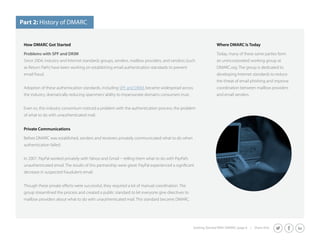 How DMARC Got Started 
Problems with SPF and DKIM 
Since 2004, industry and Internet standards groups, senders, mailbox providers, and vendors (such 
as Return Path) have been working on establishing email authentication standards to prevent 
email fraud. 
Getting Started With DMARC page 6 | Share this: 
Adoption of these authentication standards, including SPF and DKIM, became widespread across 
the industry, dramatically reducing spammers’ ability to impersonate domains consumers trust. 
Even so, this industry consortium noticed a problem with the authentication process: the problem 
of what to do with unauthenticated mail. 
Private Communications 
Before DMARC was established, senders and receivers privately communicated what to do when 
authentication failed. 
In 2007, PayPal worked privately with Yahoo and Gmail -- telling them what to do with PayPal’s 
unauthenticated email. The results of this partnership were great: PayPal experienced a significant 
decrease in suspected fraudulent email. 
Though these private efforts were successful, they required a lot of manual coordination. The 
group streamlined the process and created a public standard to let everyone give directives to 
mailbox providers about what to do with unauthenticated mail. This standard became DMARC. 
Where DMARC Is Today 
Today, many of these same parties form 
an unincorporated working group at 
DMARC.org. The group is dedicated to 
developing Internet standards to reduce 
the threat of email phishing and improve 
coordination between mailbox providers 
and email senders. 
Part 2: History of DMARC 
 