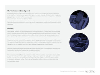 Who Uses Relaxed or Strict Alignment 
Relaxed alignment can be useful for senders who contract the handling of certain mail streams 
(such as bounce processing) to third-parties. These senders can both use third-parties and deploy 
DMARC without having any negative impact. 
Generally, financial institutions or other high-profile organizations may be most interested in strict 
alignment. 
Getting Started With DMARC page 9 | Share this: 
Reporting 
With DMARC, senders can receive reports that include data about authentication issues they are 
having with their email streams. This reporting feedback loop makes the email ecosystem a safer 
place by allowing senders and receivers to communicate automatically about potential abuse. 
Senders can choose to receive two types of reporting: aggregate and/or message-level (forensic). 
The reports include information to give senders insight into their authentication results so they can 
take action on any needed corrections, and calibrate an appropriate DMARC policy. 
Receivers will send aggregate reports for all emails. Receivers who support forensic reporting will 
send forensic reports only if either SPF or DKIM do not pass. 
These reports can be difficult to understand and an in-house solution to parse the data must be 
built or there are third-party solutions like Return Path that display the DMARC reporting data 
in an easy-to-use portal so that efforts can be focused on policy enforcement and correcting 
authentication issues. 
 