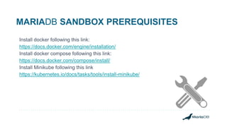 MARIADB SANDBOX PREREQUISITES
Install docker following this link:
https://docs.docker.com/engine/installation/
Install docker compose following this link:
https://docs.docker.com/compose/install/
Install Minikube following this link
https://kubernetes.io/docs/tasks/tools/install-minikube/
 