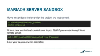 MARIADB SERVER SANDBOX
Move to sandbox folder under the project we just cloned.
cd mariadb-server-docker/tx_sandbox/
docker-compose up
Open a new terminal and create tunnel to port 8080 if you are deploying this on
remote server.
ssh -L 8001:localhost:8080 openworks@<your IP address>
Enter your password when prompted.
 