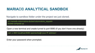 MARIADB ANALYTICAL SANDBOX
Navigate to sandbox folder under the project we just cloned.
cd /mariadb-columnstore-docker/columnstore_zeppelin
docker-compose up
Open a new terminal and create tunnel to port 8080 (if you don’t have one already)
ssh -L 8001:localhost:8080 openworks@<your IP address>
Enter your password when prompted.
 