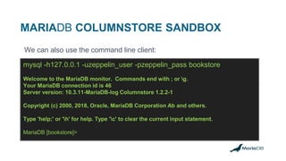 MARIADB COLUMNSTORE SANDBOX
We can also use the command line client:
mysql -h127.0.0.1 -uzeppelin_user -pzeppelin_pass bookstore
Welcome to the MariaDB monitor. Commands end with ; or g.
Your MariaDB connection id is 46
Server version: 10.3.11-MariaDB-log Columnstore 1.2.2-1
Copyright (c) 2000, 2018, Oracle, MariaDB Corporation Ab and others.
Type 'help;' or 'h' for help. Type 'c' to clear the current input statement.
MariaDB [bookstore]>
 