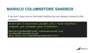 MARIADB COLUMNSTORE SANDBOX
If we don’t have one on the local machine we can always connect to the
container.
docker exec -it columnstore_zeppelin_um1_1 mysql -hlocalhost -
uzeppelin_user -pzeppelin_pass -D bookstore
Welcome to the MariaDB monitor. Commands end with ; or g.
Your MariaDB connection id is 46
Server version: 10.3.11-MariaDB-log Columnstore 1.2.2-1
 