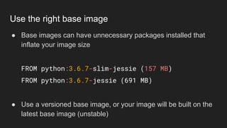 ● Base images can have unnecessary packages installed that
inflate your image size
FROM python:3.6.7-slim-jessie (157 MB)
FROM python:3.6.7-jessie (691 MB)
● Use a versioned base image, or your image will be built on the
latest base image (unstable)
Use the right base image
 
