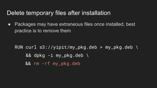 ● Packages may have extraneous files once installed, best
practice is to remove them
RUN curl s3://yipit/my_pkg.deb > my_pkg.deb 
&& dpkg -i my_pkg.deb 
&& rm -rf my_pkg.deb
Delete temporary files after installation
 