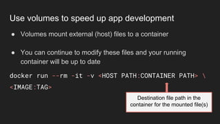 ● Volumes mount external (host) files to a container
● You can continue to modify these files and your running
container will be up to date
docker run --rm -it -v <HOST PATH:CONTAINER PATH> 
<IMAGE:TAG>
Destination file path in the
container for the mounted file(s)
Use volumes to speed up app development
 