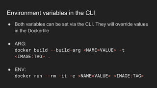 ● Both variables can be set via the CLI. They will override values
in the Dockerfile
● ARG:
docker build --build-arg <NAME=VALUE> -t
<IMAGE:TAG> .
● ENV:
docker run --rm -it -e <NAME=VALUE> <IMAGE:TAG>
Environment variables in the CLI
 