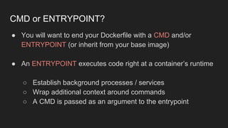 ● You will want to end your Dockerfile with a CMD and/or
ENTRYPOINT (or inherit from your base image)
● An ENTRYPOINT executes code right at a container’s runtime
○ Establish background processes / services
○ Wrap additional context around commands
○ A CMD is passed as an argument to the entrypoint
CMD or ENTRYPOINT?
 