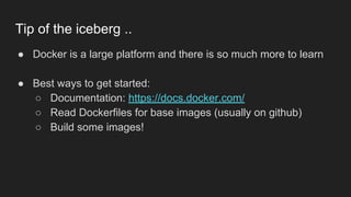 ● Docker is a large platform and there is so much more to learn
● Best ways to get started:
○ Documentation: https://docs.docker.com/
○ Read Dockerfiles for base images (usually on github)
○ Build some images!
Tip of the iceberg ..
 