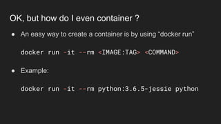 ● An easy way to create a container is by using “docker run”
docker run -it --rm <IMAGE:TAG> <COMMAND>
● Example:
docker run -it --rm python:3.6.5-jessie python
OK, but how do I even container ?
 