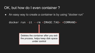 ● An easy way to create a container is by using “docker run”
docker run -it --rm <IMAGE:TAG> <COMMAND>
OK, but how do I even container ?
Deletes the container after you exit
the process, helps keep disk space
under control
 