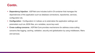 Contn.
 Dependency Injection : ASP.Net core includes built-in DI container that manages the
dependencies of the application such as database connections, repositories, services,
configuration etc.
 Configuration : Configuration in it allows us to externalize the application settings and
parameters such as JSON files, env variables, azure key-vault.
 Cross cutting concerns : ASP.Net Core provides mechanisms for address cross-cutting
concerns like logging, caching, validation, security and globalization by using middleware, filters
and services.
 