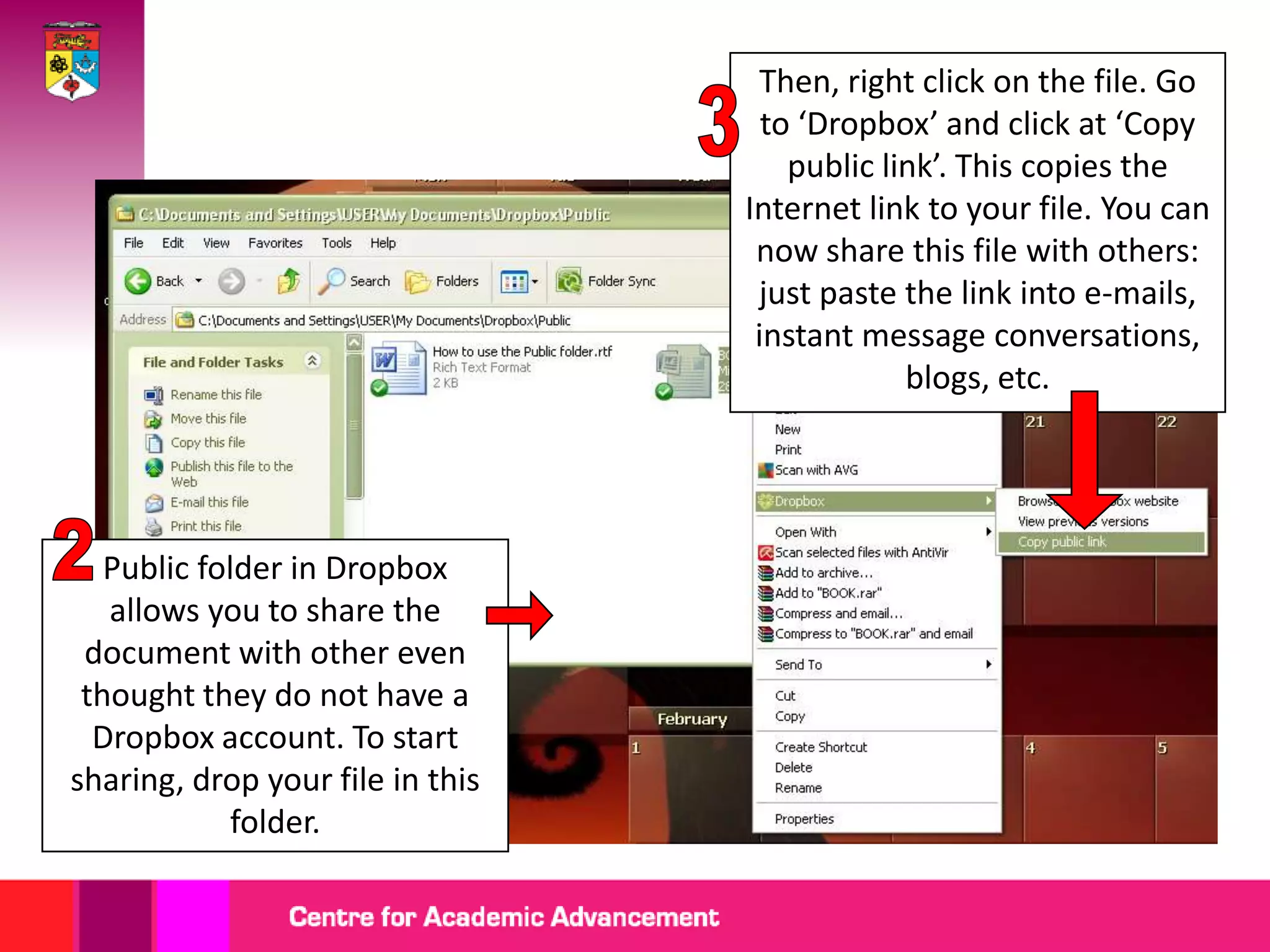 Then, right click on the file. Go
                                    to ‘Dropbox’ and click at ‘Copy
                                      public link’. This copies the
                                  Internet link to your file. You can
                                   now share this file with others:
                                   just paste the link into e-mails,
                                   instant message conversations,
                                               blogs, etc.




   Public folder in Dropbox
   allows you to share the
 document with other even
 thought they do not have a
  Dropbox account. To start
sharing, drop your file in this
            folder.
 