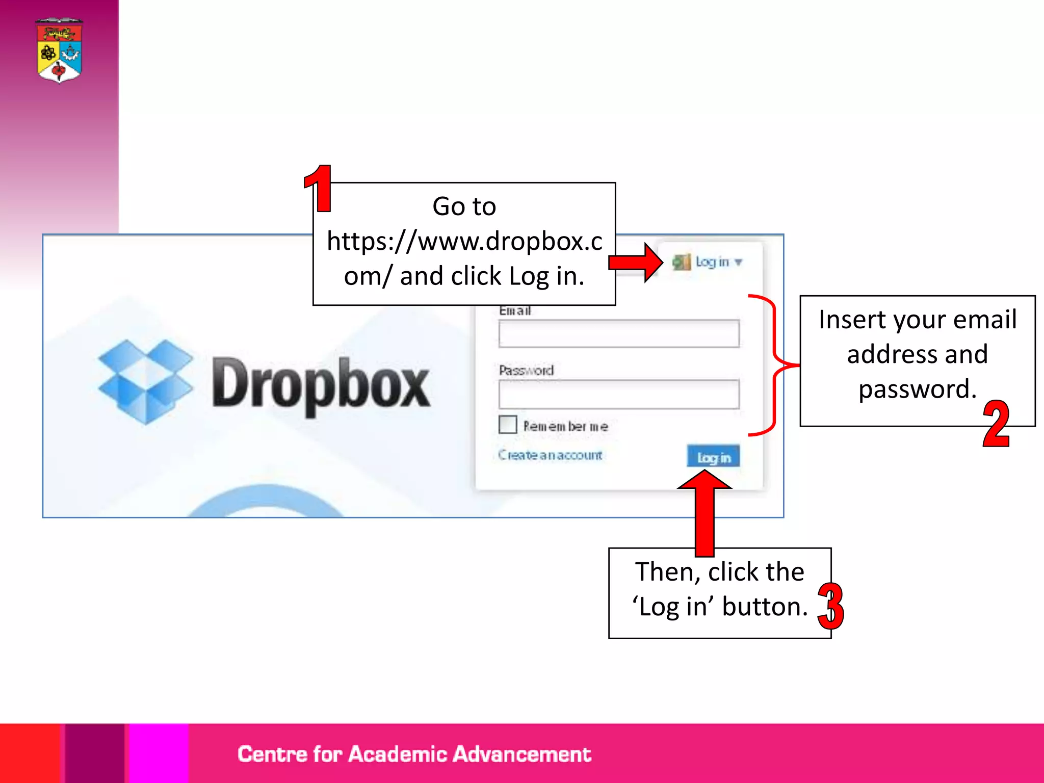 Go to
https://www.dropbox.c
 om/ and click Log in.
                                            Insert your email
                                               address and
                                                password.




                          Then, click the
                         ‘Log in’ button.
 