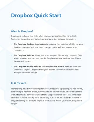 Dropbox Quick Start

What is Dropbox?
Dropbox is software that links all of your computers together via a single
folder. It’s the easiest way to back up and sync ﬁles between computers. 

   The Dropbox Desktop Application is software that watches a folder on your
   desktop computer and syncs any changes to the web and to your other
   computers.

   The Dropbox Website allows you to access your ﬁles on any computer from
   a web browser. You can also use the Dropbox website to share your ﬁles or
   folders with others.

   The Dropbox mobile website and Dropbox for mobile devices allow you
   to connect to your Dropbox from your pocket, so you can take your ﬁles
   with you wherever you go.




Is it for me?

Transferring data between computers usually requires uploading via web forms,
connecting to network drives, carrying around thumb drives, or sending emails
with attachments to yourself and others. Dropbox makes all of these methods
obsolete. If you're looking for a better way to transfer data over the internet or
are just looking for a way to improve productivity within your team, Dropbox is
for you. 
 