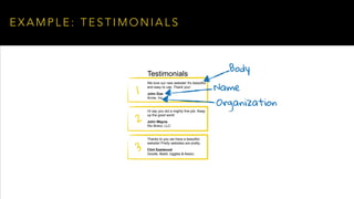 E X A M P L E : T E S T I M O N I A L S
Testimonials
We love our new website! It's beautiful
and easy to use. Thank you!
John Doe
Acme, Inc
I'd say you did a mighty fine job. Keep
up the good work!
John Wayne
Rio Bravo, LLC
Thanks to you we have a beautiful
website! Pretty websites are pretty.
Clint Eastwood
Goode, Badd, Ugglea & Assoc.
1
2
3
Body
Name
Organization
 