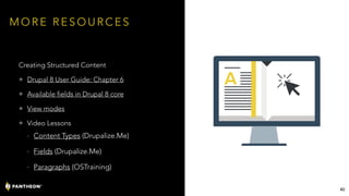 M O R E R E S O U R C E S
Creating Structured Content
• Drupal 8 User Guide: Chapter 6
• Available fields in Drupal 8 core
• View modes
• Video Lessons
- Content Types (Drupalize.Me)
- Fields (Drupalize.Me)
- Paragraphs (OSTraining)
40
 