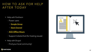 H O W T O A S K F O R H E L P
A F T E R T O D AY
• Help with Pantheon
- Power users
• Google Group
• Slack Channel
- ACE Office Hours
- Support tickets/chat (for hosting issues)
• Help with Drupal
- Find your local community!
62
 