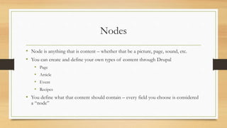Nodes
• Node is anything that is content – whether that be a picture, page, sound, etc.
• You can create and define your own types of content through Drupal
• Page
• Article
• Event
• Recipes
• You define what that content should contain – every field you choose is considered
a “node”
 
