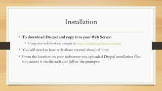 Installation
• To download Drupal and copy it to your Web Server:
• Using your web browser, navigate to http://drupal.org/project/drupal.
• You will need to have a database created ahead of time.
• From the location on your webserver you uploaded Drupal installation files
too, access it via the web and follow the prompts:
 