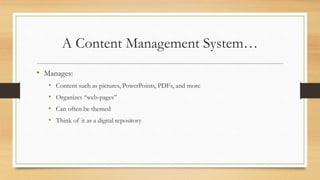 A Content Management System…
• Manages:
• Content such as pictures, PowerPoints, PDFs, and more
• Organizes “web-pages”
• Can often be themed
• Think of it as a digital repository
 