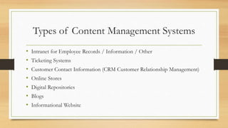 Types of Content Management Systems
• Intranet for Employee Records / Information / Other
• Ticketing Systems
• Customer Contact Information (CRM Customer Relationship Management)
• Online Stores
• Digital Repositories
• Blogs
• Informational Website
 