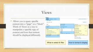 Views
• Allows you to query specific
content into a “page” or a “block”.
Think of Views as a way to
manipulate a specific ...