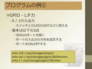 プログラムの例①
GPIO - Lチカ
• 0 / 1の入出力
スイッチとかLEDの点灯などに使える
• 基本は以下の3点
GPIOのポートを開く
ポートの入出力の方向を設定する
ポートをON/OFFする
echo 128 > /sys/class/gpio/export
echo out > /sys/class/gpio/gpio128/direction
echo 1 > /sys/class/gpio/gpio128/value
 
