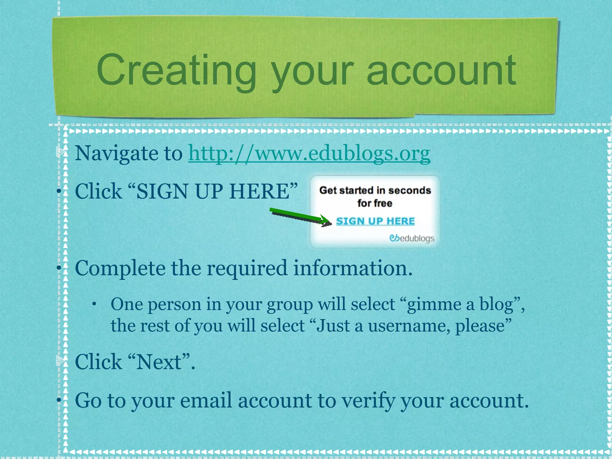 Creating your account Navigate to  http://www.edublogs.org   Click “SIGN UP HERE” Complete the required information. One person in your group will select “gimme a blog”, the rest of you will select “Just a username, please” Click “Next”. Go to your email account to verify your account. 