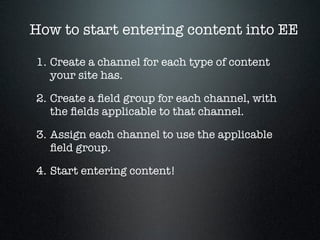 How to start entering content into EE

1. Create a channel for each type of content
   your site has.

2. Create a ﬁeld gr...