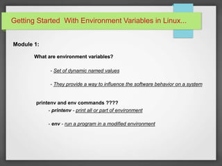 Getting Started With Environment Variables in Linux...
Module 1:
What are environment variables?
- Set of dynamic named values
- They provide a way to influence the software behavior on a system
printenv and env commands ????
What are environment variables?What are environment variables?
- printenv - print all or part of environment
- env - run a program in a modified environment
 