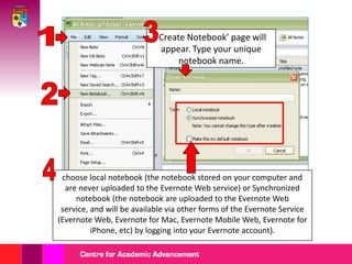 31‘Create Notebook’ page will appear. Type your unique notebook name.24choose local notebook (the notebook stored on your computer and are never uploaded to the Evernote Web service)or Synchronized notebook (the notebook are uploaded to the Evernote Web service, and will be available via other forms of the Evernote Service (Evernote Web, Evernote for Mac, Evernote Mobile Web, Evernote for iPhone, etc) by logging into your Evernote account).