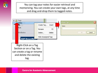 You can tag your notes for easier retrieval and memorizing. You can create your own tags, at any time and drag and-drop them to tagged notes.Right-Click on a Tag Section or on a Tag. You can create a tag or rename and delete the existing tag. 
