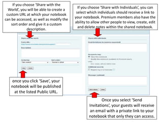 If you choose ‘Share with the World’, you will be able to create a custom URL at which your notebook can be accessed, as well as modify the sort order and give it a custom description.If you choose ‘Share with Individuals’, you can select which individuals should receive a link to your notebook. Premium members also have the ability to allow other people to view, create, edit and delete notes within the shared notebook.once you click ‘Save’, your notebook will be published at the listed Public URL.Once you select ‘Send Invitations’, your guests will receive an email with a private link to your notebook that only they can access.  