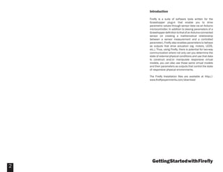 GettingStartedwithFireﬂy
2
Introduction
Fireﬂy is a suite of software tools written for the
Grasshopper plug-in that enable you to drive
parametric values through sensor data via an Arduino
microcontroller. In addition to slaving parameters of a
GrasshopperdeﬁnitiontothatofanArduino-connected
sensor (or creating a mathematical relationship
between a sensor measurement and a controlled
parameter), Fireﬂy also enables parameters to behave
as outputs that drive actuation (eg. motors, LEDS,
etc.). Thus, using Fireﬂy, there is potential for two-way
communication where not only can you determine the
state of external physical conditions and use that data
to construct and/or manipulate responsive virtual
models, you can also use those same virtual models
and their parameters as outputs that control the state
of responsive physical environments.
The Fireﬂy Installation ﬁles are available at http://
www.ﬁreﬂyexperiments.com/download
 