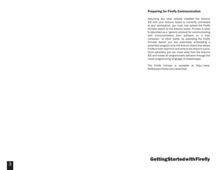 GettingStartedwithFireﬂy
3
Preparing for Fireﬂy Communication
Assuming you have already installed the Arduino
IDE and your Arduino board is currently connected
to your workstation, you must now upload the Fireﬂy
Firmata sketch to the Arduino board. Firmata is what
is described as a “generic protocol for communicating
with microcontrollers from software on a host
computer.” In other words, by uploading the Fireﬂy
Firmata sketch you are essentially embedding a
prewritten program onto the Arduino board that allows
Fireﬂy to both read from and write to the Arduino’s pins.
Once uploaded, you can move away from the Arduino
IDE and create all programmatic behavior through the
visual programming language of Grasshopper.
The Fireﬂy Firmata is available at http://www.
ﬁreﬂyexperiments.com/download
 