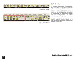 GettingStartedwithFireﬂy
4
The Fireﬂy Toolbar
Fig. 1 shows the Fireﬂy toolbar as it is in Grasshopper.
As you can see, Fireﬂy actually adds more functionality
to Grasshopper than just Arduino communication.
As seen in Fig. 1, Fireﬂy provides components to
interface with audio input, send & receive data over a
network, and even open up a webcam feed. However,
the components we are concerned about here are
in the panel to the far left (shows in Fig. 2). These
are components speciﬁcally related to your Arduino
microcontroller (ignore the Wii object). Depending on
the model of Arduino board you are using, the most
important component to become familiar with is
either the UNO or MEGA component along with its two
variations: READ and WRITE.
Fig. 1 -Fireﬂy Toolbar
Fig. 2 -Fireﬂy Toolbar
 