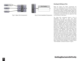 GettingStartedwithFireﬂy
6
Reading & Writing to Pins
While the ‘Read’ and “Write’ components are
critical to interfacing with the Arduino board, in
turn, these components depend on other smaller
components in order to operate properly. Before any
kind of communication can take place between the
Arduino board and Grasshopper (or any other piece
of software) a serial port must be opened for that
communication to take place.
The ‘Open Port’ component (shown in Fig. 5)
establishes and opens a port over which
communication will take place between the Arduino
board and Grasshopper. This component requires
three input parameters: Open, Port, and Baud. Open
accepts a “Boolean” value (True or False) which is
easiest to interface with using the “Boolean Toggle”
parameter (under Params > Special) while Port and
Baud accept “Integer” parameters (under Params >
Primitive). The signiﬁcance of each parameter is self
explanatory: the “Boolean” opens and closes the
connection respectively, the Port “Integer” tells the
component which communication port the Arduino
board is actually connected to, and the Baud “Integer”
tells the port at what transmission speed to operate
(this rate must match the rate deﬁned in the Fireﬂy
Firmata sketch which by default is 115200). The
number assigned to the communication port used by
your Arduino board can be determined in two different
ways: using the Device Manager or through Fireﬂy’s
“Ports Available” component (shown in Fig. 6).
Fig. 5 -Open Port Component Fig. 6 -Ports Available Component
 