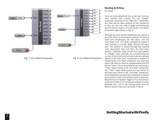 GettingStartedwithFireﬂy
7
Reading & Writing
Uno Read
Once you have determined the correct port number,
have entered that number into the “Integer”
parameter connected to the “Open Port” component,
and have set the Open property of that component
to True, you are now ready to begin communicating
with the Arduino board. Let’s look at the “Uno Read”
component again (shown in Fig. 7).
Although you have already established and opened a
port over which communication between the Arduino
board and Grasshopper can take place, both the
“Uno Read” and “Uno Write” components require a
clear directive to actually begin utilizing that open
port. This directive is deﬁned through two required
input parameters: Start and Port. The Start input
expects a “Boolean” value and the Port input expects
an “Integer” value (naturally, the corresponding port
number of the line of communication you have already
opened in the “Open Port” component). In addition to
initializing the “Uno Read” component, you must also
deﬁne how often to check for updated values from the
Arduino board. This is accomplished by connecting a
“Timer” object directly to the “Uno Read” component.
The “Timer” object sends pulses at a set interval (in
this case every 20ms) to the “Uno Read” component,
which essentially command the component to retrieve
new values for each of the Arduino board’s input pins.
Now let’s set our “Boolean Toggle” to True and connect
some text panels to our component outputs for some
feedback and… you’re now reading values from our
Arduino board’s input pins (as shown in Fig. 8).
Fig. 7 -Uno Read Component Fig. 8 -Uno Read Component
 