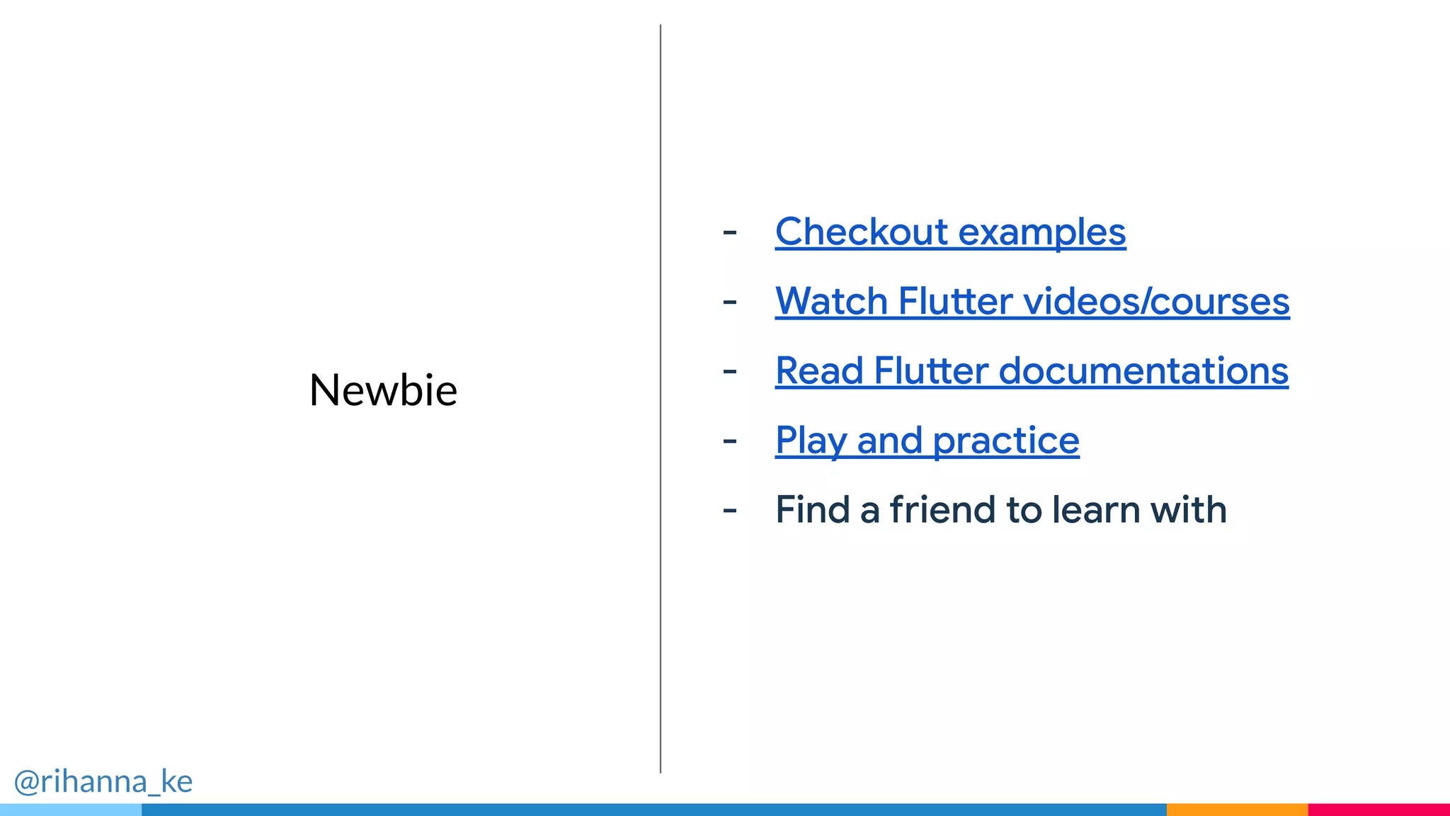 Fast
Take the speed
limiter off your app
- Checkout examples
- Watch Flutter videos/courses
- Read Flutter documentations
- Play and practice
- Find a friend to learn with
@rihanna_ke
Newbie
 