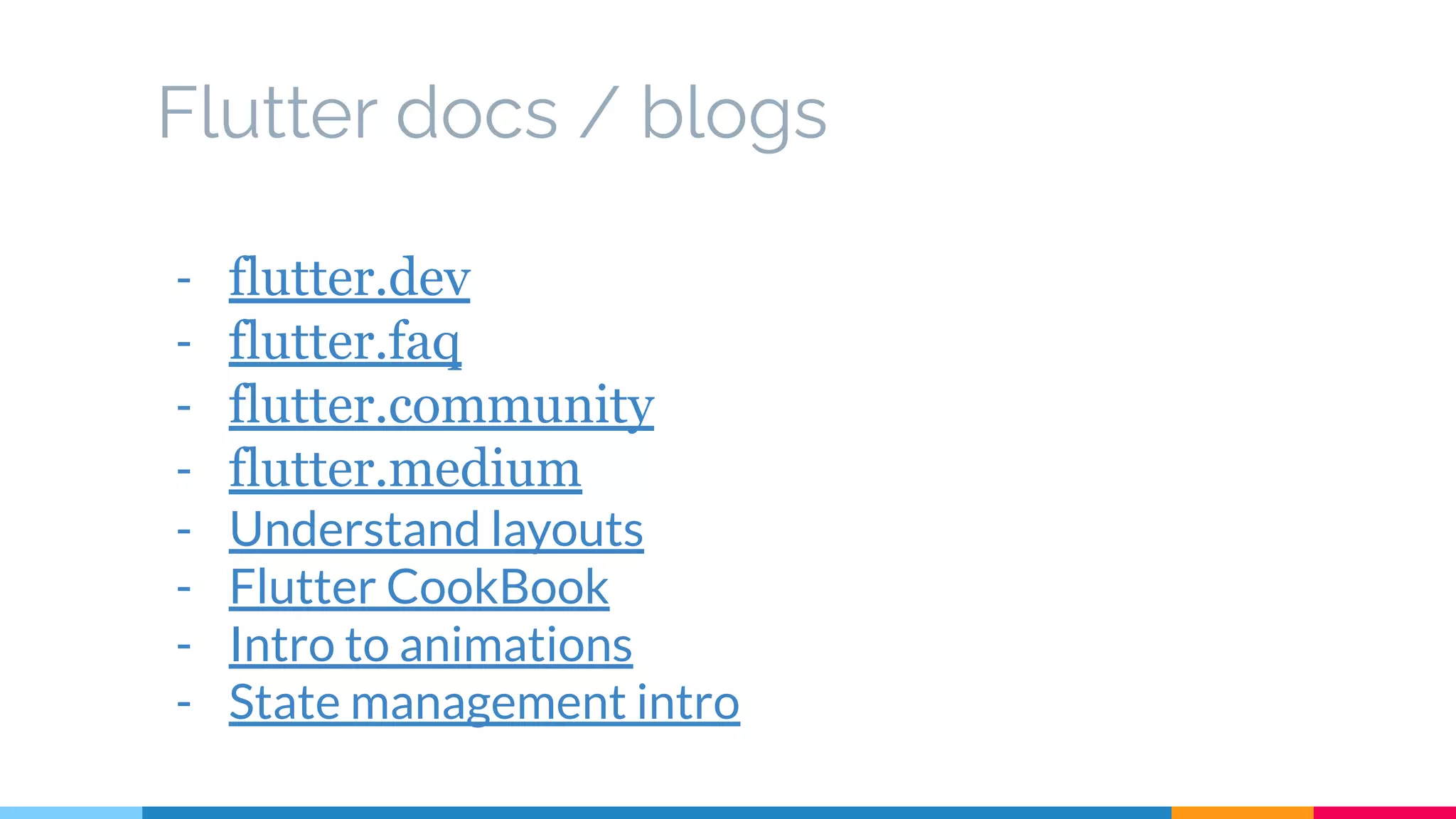 Flutter docs / blogs
- flutter.dev
- flutter.faq
- flutter.community
- flutter.medium
- Understand layouts
- Flutter CookBook
- Intro to animations
- State management intro
 